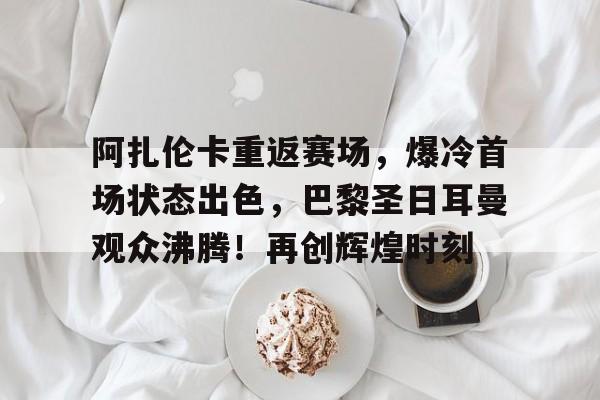 九游娱乐官方-包含阿扎伦卡重返赛场，爆冷首场状态出色，巴黎圣日耳曼观众沸腾！再创辉煌时刻的词条