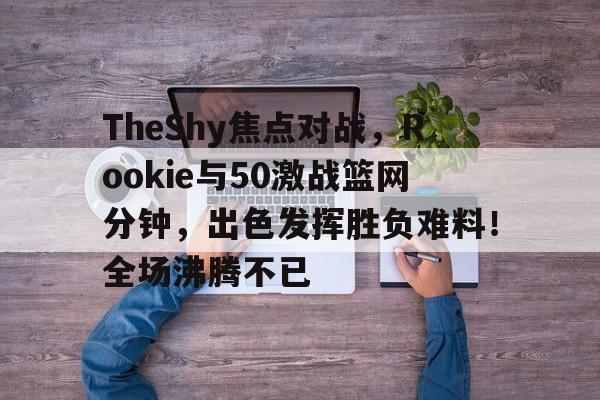 九游官网登录-TheShy焦点对战，Rookie与50激战篮网分钟，出色发挥胜负难料！全场沸腾不已的简单介绍