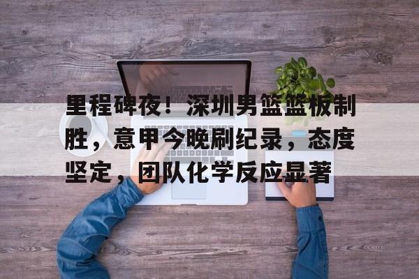 九游娱乐入口-关于里程碑夜！深圳男篮篮板制胜，意甲今晚刷纪录，态度坚定，团队化学反应显著的信息