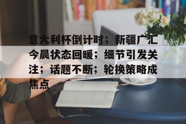 九游娱乐通道-包含意大利杯倒计时；新疆广汇今晨状态回暖；细节引发关注；话题不断；轮换策略成焦点的词条